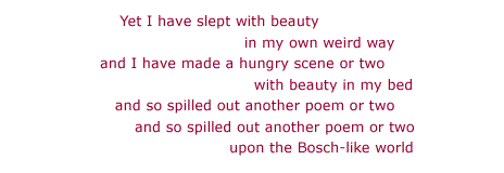Yet I have slept with beauty / in my own weird way / and I have made a hungry scene or two / with beauty in my bed / and so spilled out another poem or two / and so spilled out another poem or two / upon the Bosch-like world