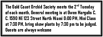 Text Box: The Gold Coast Orchid Society meets the 2nd Tuesday of each month, General meeting is at Gwen Margolis C. C. 1590 NE 123 Street North Miami 8:00 PM, Mini Class at 7:30 PM, bring show plants by 7:30 pm to be judged. Guests are always welcome