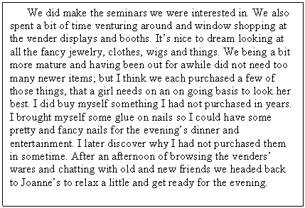 Text Box:       We did make the seminars we were interested in. We also spent a bit of time venturing around and window shopping at the vender displays and booths. It’s nice to dream looking at all the fancy jewelry, clothes, wigs and things. We being a bit more mature and having been out for awhile did not need too many newer items; but I think we each purchased a few of those things, that a girl needs on an on going basis to look her best. I did buy myself something I had not purchased in years. I brought myself some glue on nails so I could have some pretty and fancy nails for the evening’s dinner and entertainment. I later discover why I had not purchased them in sometime. After an afternoon of browsing the venders’ wares and chatting with old and new friends we headed back to Joanne’s to relax a little and get ready for the evening. 
   

