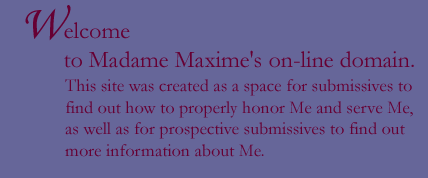 Welcome to Madame Maxime's on-line domain. This site was created as a space for submissives to find out how to properly honor Me and serve Me, as well as for prospective submissives to find out more information about Me.
