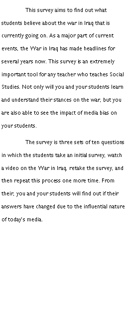 Text Box: 	This survey aims to find out what students believe about the war in Iraq that is currently going on. As a major part of current events, the War in Iraq has made headlines for several years now. This survey is an extremely important tool for any teacher who teaches Social Studies. Not only will you and your students learn and understand their stances on the war, but you are also able to see the impact of media bias on your students.	The survey is three sets of ten questions in which the students take an initial survey, watch a video on the War in Iraq, retake the survey, and then repeat this process one more time. From their, you and your students will find out if their answers have changed due to the influential nature of todays media.